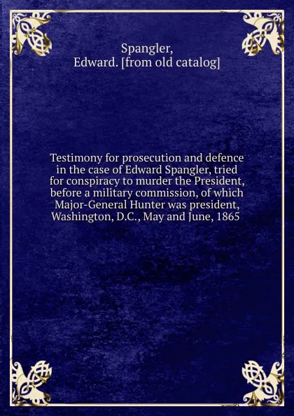 Обложка книги Testimony for prosecution and defence in the case of Edward Spangler, tried for conspiracy to murder the President, before a military commission, of which Major-General Hunter was president, Washington, D.C., May and June, 1865, Edward Spangler