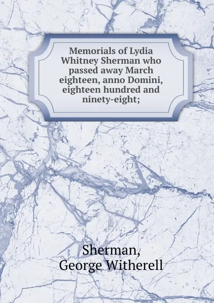 Обложка книги Memorials of Lydia Whitney Sherman who passed away March eighteen, anno Domini, eighteen hundred and ninety-eight, George Witherell Sherman