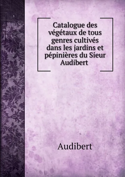 Обложка книги Catalogue des vegetaux de tous genres cultives dans les jardins et pepinieres du Sieur Audibert, Audibert