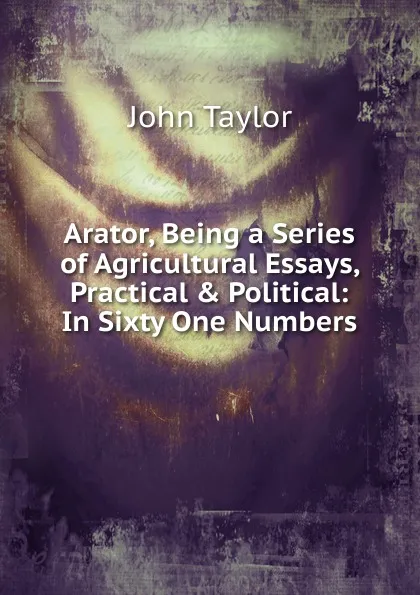 Обложка книги Arator, Being a Series of Agricultural Essays, Practical . Political, Taylor John