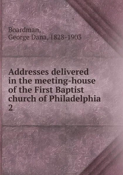 Обложка книги Addresses delivered in the meeting-house of the First Baptist church of Philadelphia, George Dana Boardman