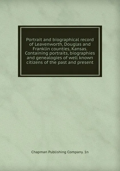 Обложка книги Portrait and biographical record of Leavenworth, Douglas and Franklin counties, Kansas. Containing portraits, biographies and genealogies of well known citizens of the past and present, Chapman Publishing