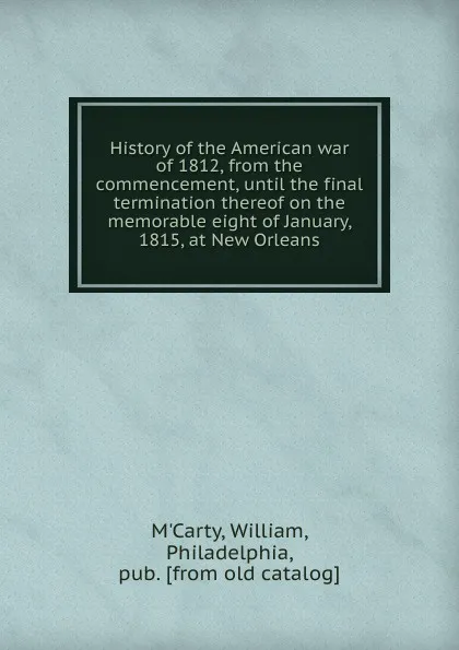 Обложка книги History of the American war of 1812, from the commencement, until the final termination thereof on the memorable eight of January, 1815, at New Orleans, William M'Carty