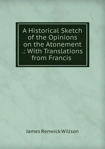 Обложка книги A Historical Sketch of the Opinions on the Atonement, James Renwick Willson