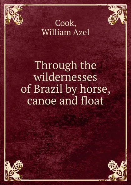 Обложка книги Through the wildernesses of Brazil by horse, canoe and float, William Azel Cook