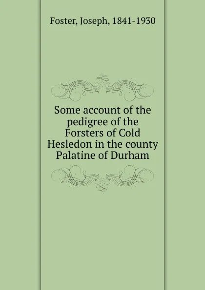 Обложка книги Some account of the pedigree of the Forsters of Cold Hesledon in the county Palatine of Durham, Joseph Foster