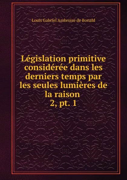 Обложка книги Legislation primitive consideree dans les derniers temps par les seules lumieres de la raison, Louis Gabriel Ambroise de Bonald