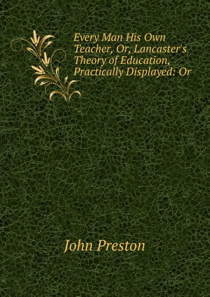 Обложка книги Every Man His Own Teacher. Or, Lancaster.s Theory of Education, Practically Displayed, John Preston