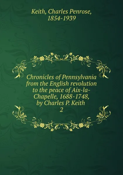 Обложка книги Chronicles of Pennsylvania from the English revolution to the peace of Aix-la-Chapelle, 1688-1748, by Charles P. Keith, Charles Penrose Keith