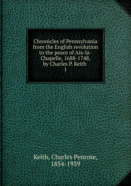 Обложка книги Chronicles of Pennsylvania from the English revolution to the peace of Aix-la-Chapelle, 1688-1748, by Charles P. Keith, Charles Penrose Keith
