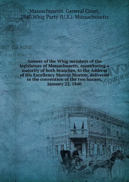 Обложка книги Answer of the Whig members of the legislature of Massachusetts, constituting a majority of both branches, to the Address of His Excellency Marcus Morton, delivered in the convention of the two houses, January 22, 1840, Massachusetts. General Court