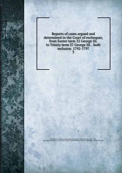 Обложка книги Reports of cases argued and determined in the Court of exchequer, from Easter term 32 George III. to Trinity term 37 George III. both inclusive. 1792-1797, Great Britain. Court of Exchequer