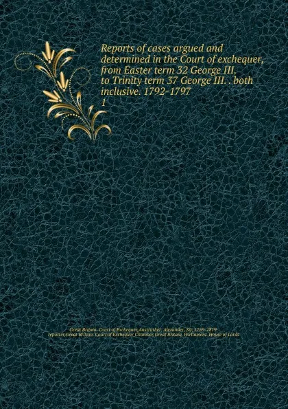 Обложка книги Reports of cases argued and determined in the Court of exchequer, from Easter term 32 George III. to Trinity term 37 George III. both inclusive. 1792-1797, Great Britain. Court of Exchequer