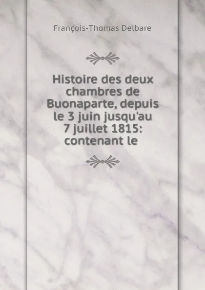 Обложка книги Histoire des deux chambres de Buonaparte, depuis le 3 juin jusqu.au 7 juillet 1815, François-Thomas Delbare