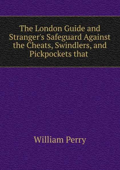 Обложка книги The London Guide and Stranger.s Safeguard Against the Cheats, Swindlers, and Pickpockets that, William Perry