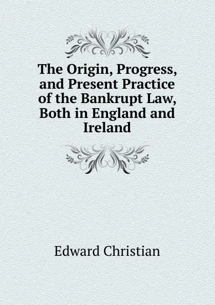 Обложка книги The Origin, Progress, and Present Practice of the Bankrupt Law, Both in England and Ireland, Edward Christian