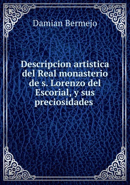 Обложка книги Descripcion artistica del Real monasterio de s. Lorenzo del Escorial, y sus preciosidades, Damian Bermejo