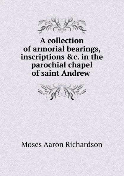 Обложка книги A collection of armorial bearings, inscriptions in the parochial chapel of saint Andrew, Moses Aaron Richardson