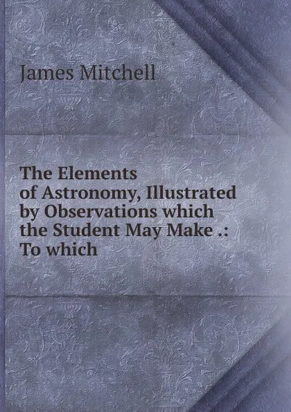 Обложка книги The Elements of Astronomy, Illustrated by Observations which the Student May Make, James Mitchell