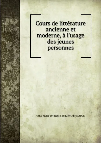 Обложка книги Cours de litterature ancienne et moderne, a l.usage des jeunes personnes, Anne Marie Beaufort d'Hautpoul