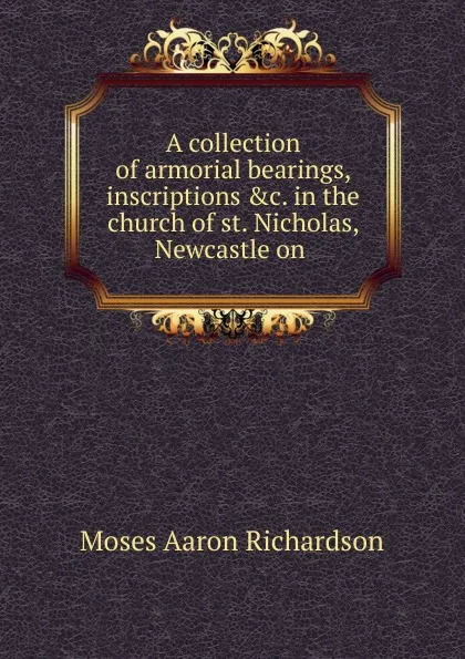 Обложка книги A collection of armorial bearings, inscriptions in the church of st. Nicholas, Newcastle on, Moses Aaron Richardson