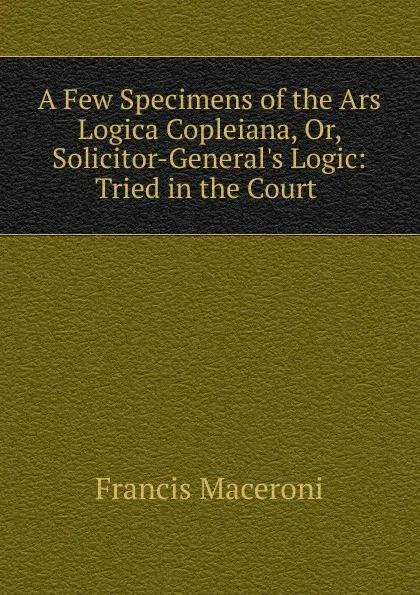 Обложка книги A Few Specimens of the Ars Logica Copleiana. Or, Solicitor-General.s Logic, Francis Maceroni