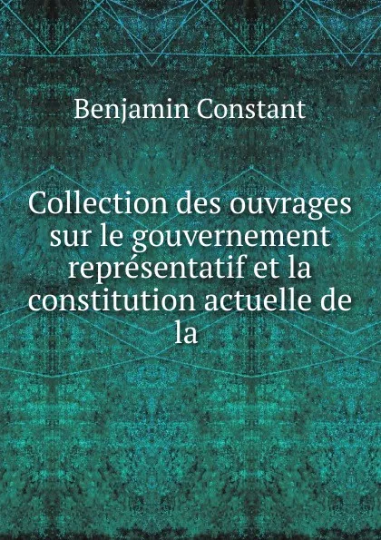 Обложка книги Collection des ouvrages sur le gouvernement representatif et la constitution actuelle de la, Benjamin Constant