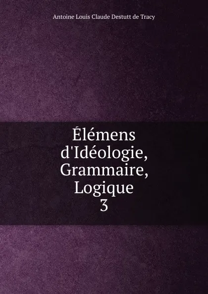 Обложка книги Elemens d.Ideologie, Grammaire, Logique, Antoine Louis Claude Destutt de Tracy