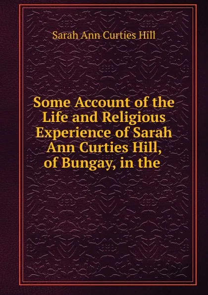 Обложка книги Some Account of the Life and Religious Experience of Sarah Ann Curties Hill, of Bungay, in the, Sarah Ann Curties Hill