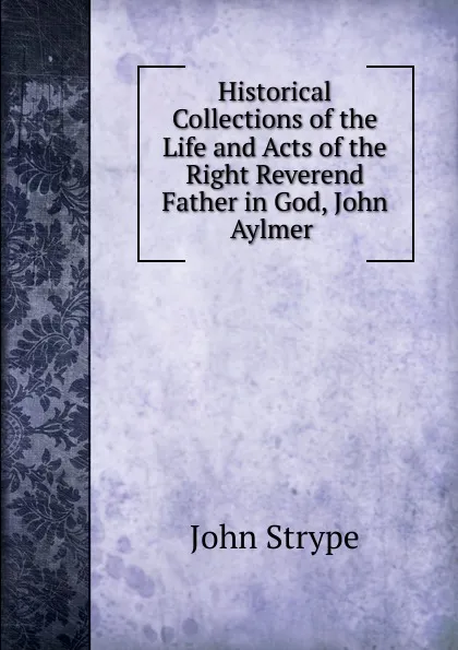 Обложка книги Historical Collections of the Life and Acts of the Right Reverend Father in God, John Aylmer, John Strype