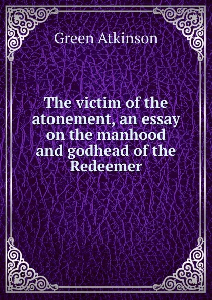 Обложка книги The victim of the atonement, an essay on the manhood and godhead of the Redeemer, Green Atkinson