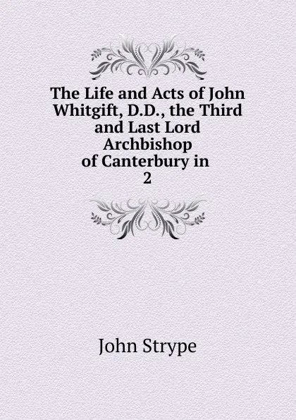 Обложка книги The Life and Acts of John Whitgift, D.D., the Third and Last Lord Archbishop of Canterbury in . 2, John Strype