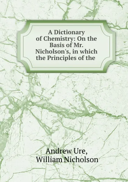 Обложка книги A Dictionary of Chemistry: On the Basis of Mr. Nicholson.s, in which the Principles of the ., Andrew Ure