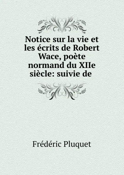 Обложка книги Notice sur la vie et les ecrits de Robert Wace, poete normand du XIIe siecle: suivie de ., Frédéric Pluquet