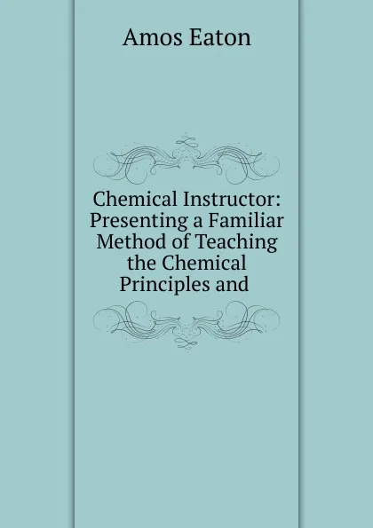 Обложка книги Chemical Instructor: Presenting a Familiar Method of Teaching the Chemical Principles and ., Amos Eaton
