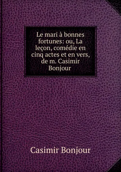 Обложка книги Le mari a bonnes fortunes: ou, La lecon, comedie en cinq actes et en vers, de m. Casimir Bonjour ., Casimir Bonjour