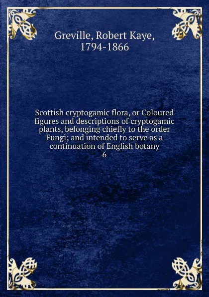 Обложка книги Scottish cryptogamic flora, or Coloured figures and descriptions of cryptogamic plants, belonging chiefly to the order Fungi; and intended to serve as a continuation of English botany. 6, Robert Kaye Greville