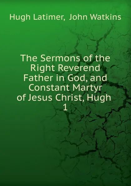 Обложка книги The Sermons of the Right Reverend Father in God, and Constant Martyr of Jesus Christ, Hugh . 1, Hugh Latimer