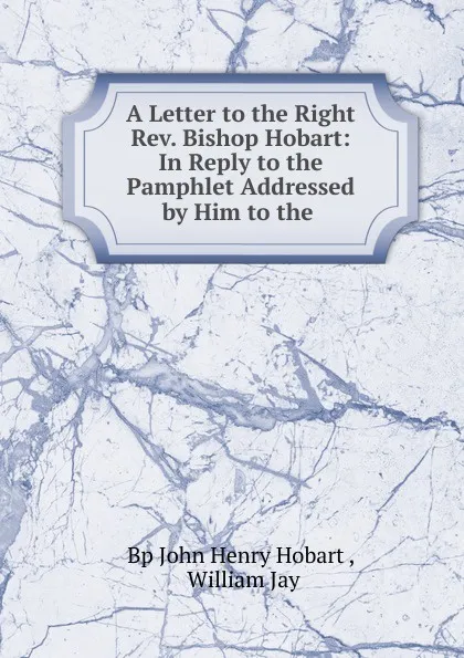 Обложка книги A Letter to the Right Rev. Bishop Hobart: In Reply to the Pamphlet Addressed by Him to the., John Henry Hobart