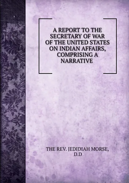 Обложка книги A REPORT TO THE SECRETARY OF WAR OF THE UNITED STATES ON INDIAN AFFAIRS, COMPRISING A NARRATIVE ., Jedidiah Morse