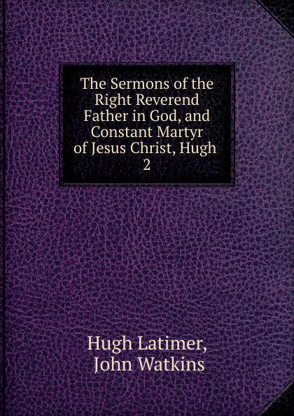 Обложка книги The Sermons of the Right Reverend Father in God, and Constant Martyr of Jesus Christ, Hugh . 2, Hugh Latimer