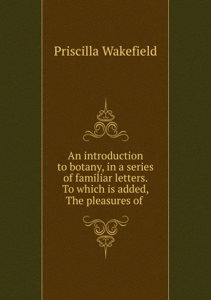 Обложка книги An introduction to botany, in a series of familiar letters. To which is added, The pleasures of ., Priscilla Wakefield