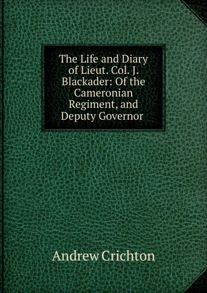 Обложка книги The Life and Diary of Lieut. Col. J. Blackader: Of the Cameronian Regiment, and Deputy Governor ., Andrew Crichton