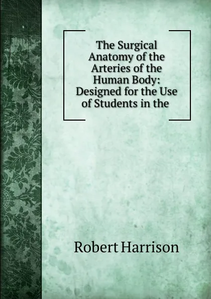 Обложка книги The Surgical Anatomy of the Arteries of the Human Body: Designed for the Use of Students in the ., Robert Harrison