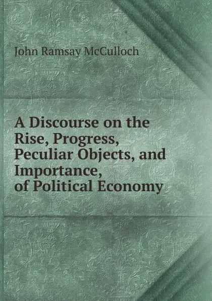 Обложка книги A Discourse on the Rise, Progress, Peculiar Objects, and Importance, of Political Economy ., John Ramsay McCulloch