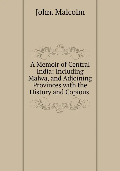 Обложка книги A Memoir of Central India: Including Malwa, and Adjoining Provinces with the History and Copious ., John. Malcolm