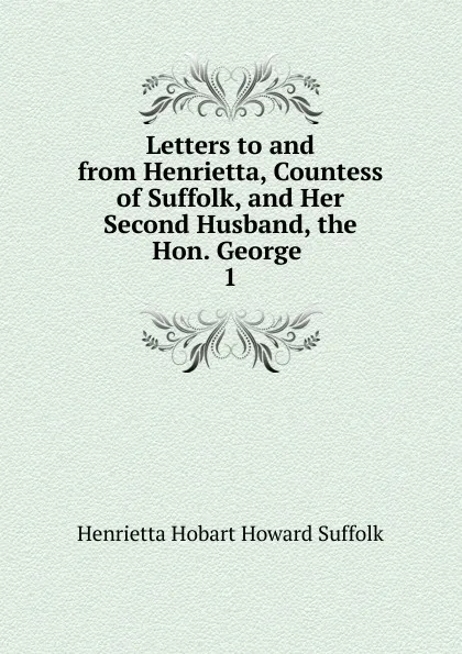 Обложка книги Letters to and from Henrietta, Countess of Suffolk, and Her Second Husband, the Hon. George . 1, Henrietta Hobart Howard Suffolk