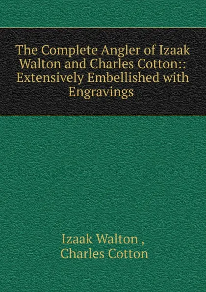 Обложка книги The Complete Angler of Izaak Walton and Charles Cotton:: Extensively Embellished with Engravings ., Walton Izaak