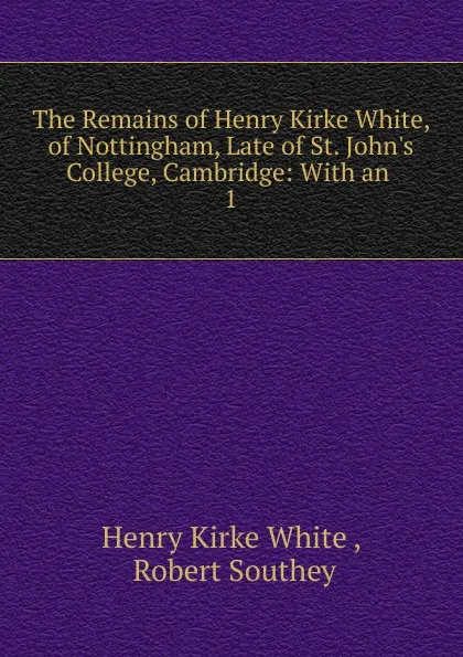 Обложка книги The Remains of Henry Kirke White, of Nottingham, Late of St. John.s College, Cambridge: With an . 1, Henry Kirke White