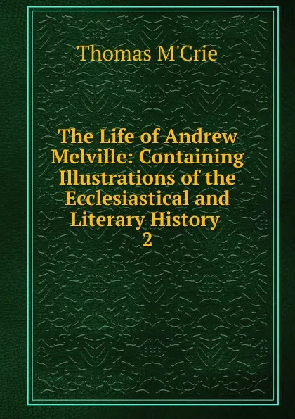 Обложка книги The Life of Andrew Melville: Containing Illustrations of the Ecclesiastical and Literary History . 2, Thomas M'Crie